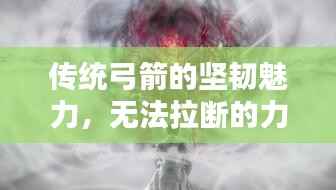 传统弓箭的坚韧魅力,无法拉断的力量之源
